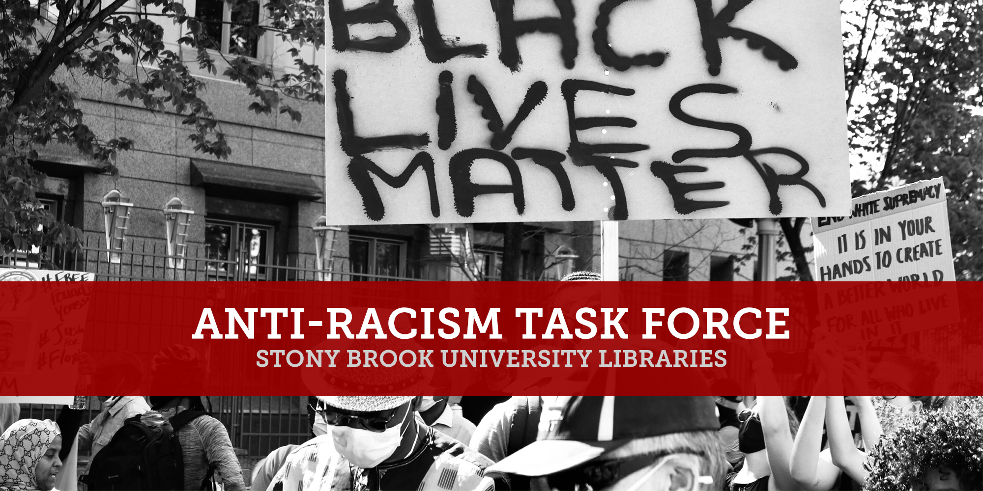 This image is a black and white photo of a crowd of protestors wearing face masks and holding signs. The main sign reads, Black Lives Matter. On top of this photo is a logo written in white font on a red banner that reads, Anti-Racism Task Force, Stony Brook University Libraries. The image links to the Stony Brook University Libraries Anti-Racism Task Force webpage.